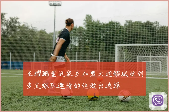 王耀鹏重返家乡加盟大连鲲城收到多支球队邀请的他做出选择