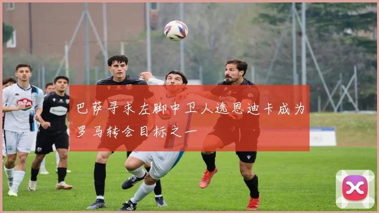 巴萨寻求左脚中卫人选恩迪卡成为罗马转会目标之一
