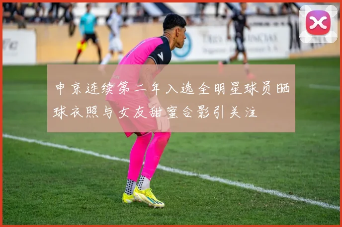申京连续第二年入选全明星球员晒球衣照与女友甜蜜合影引关注