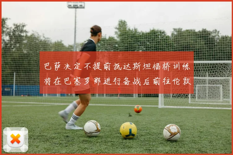 巴萨决定不提前抵达斯坦福桥训练将在巴塞罗那进行备战后前往伦敦