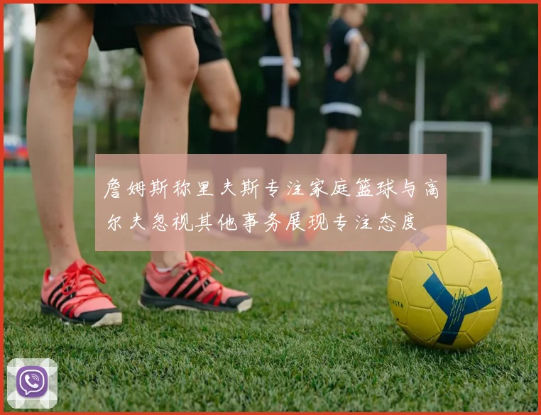 詹姆斯称里夫斯专注家庭篮球与高尔夫忽视其他事务展现专注态度