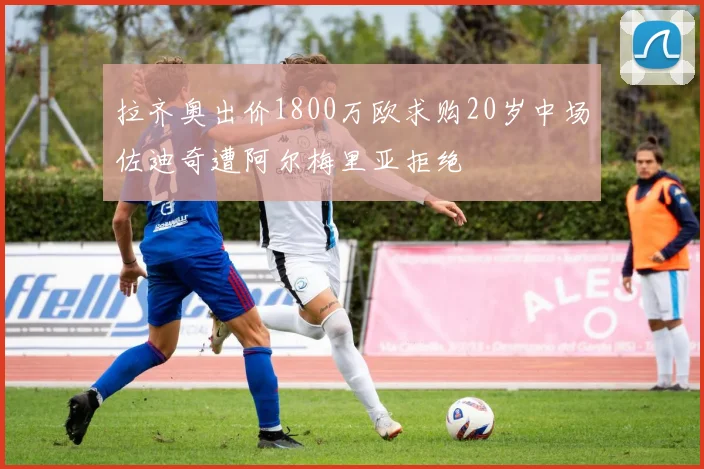 拉齐奥出价1800万欧求购20岁中场佐迪奇遭阿尔梅里亚拒绝
