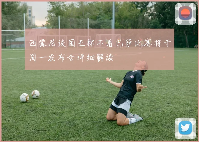 西蒙尼谈国王杯不看巴萨比赛将于周一发布会详细解读