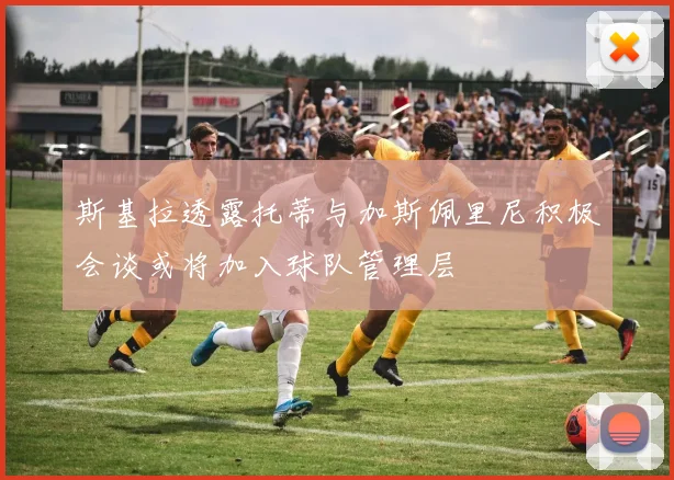 斯基拉透露托蒂与加斯佩里尼积极会谈或将加入球队管理层