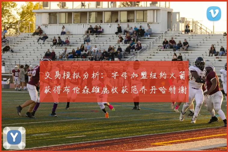 交易模拟分析：字母加盟纽约火箭获得布伦森雄鹿收获范乔丹哈特谢泼德等球员