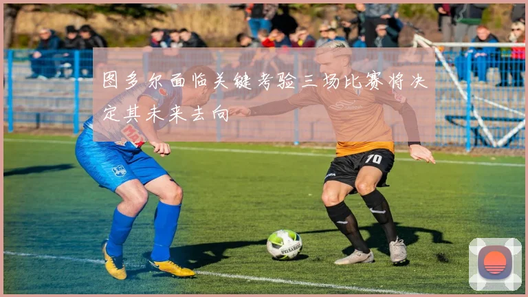 图多尔面临关键考验三场比赛将决定其未来去向