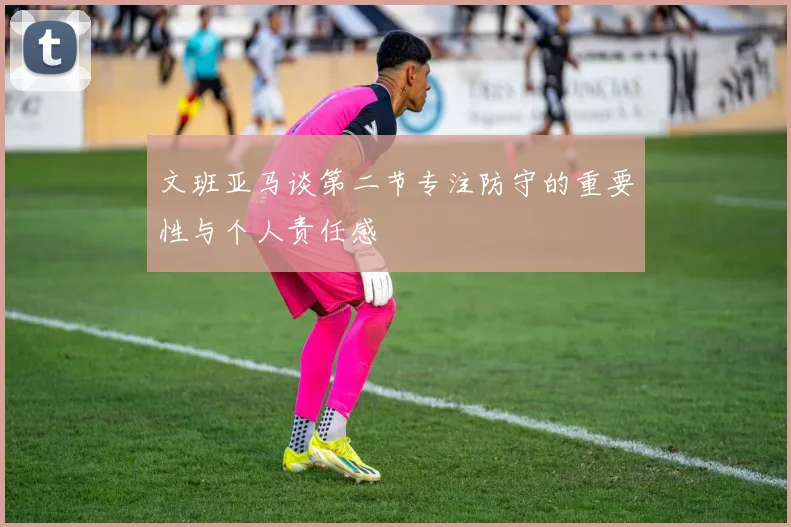 文班亚马谈第二节专注防守的重要性与个人责任感