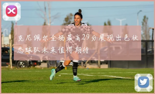 克尼佩尔全场最高29分展现出色状态球队未来值得期待