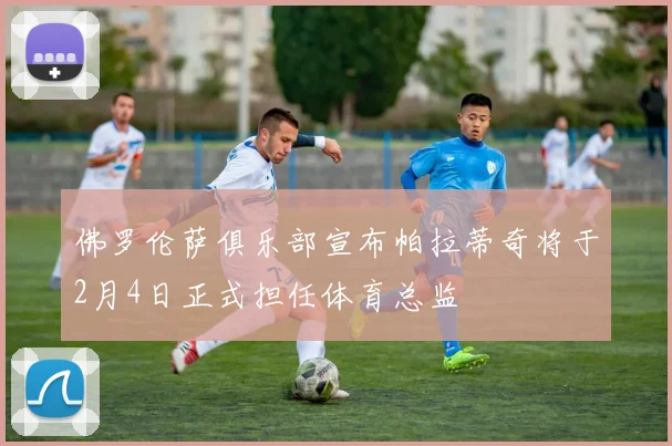 佛罗伦萨俱乐部宣布帕拉蒂奇将于2月4日正式担任体育总监