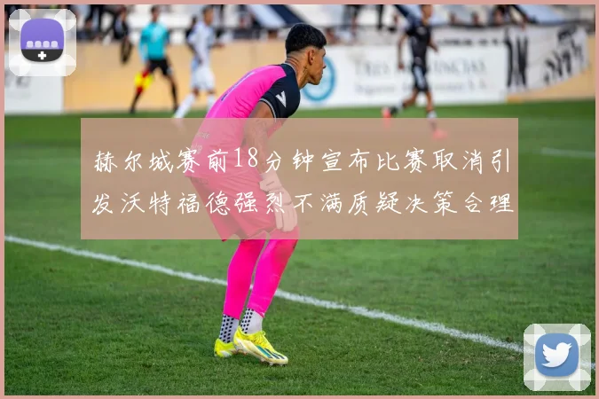 赫尔城赛前18分钟宣布比赛取消引发沃特福德强烈不满质疑决策合理性