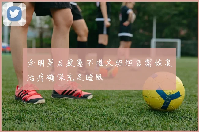 全明星后疲惫不堪文班坦言需恢复治疗确保充足睡眠