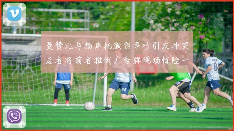 曼赞比与扬库托激烈争吵引发冲突后者将前者推倒广告牌现场惊险一幕