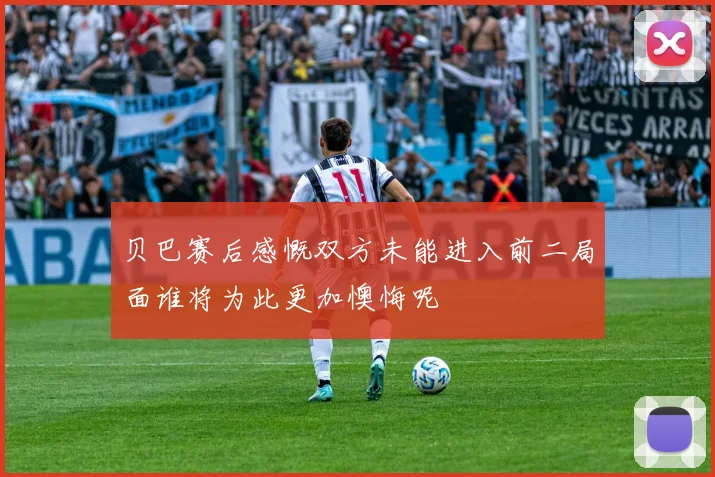贝巴赛后感慨双方未能进入前二局面谁将为此更加懊悔呢