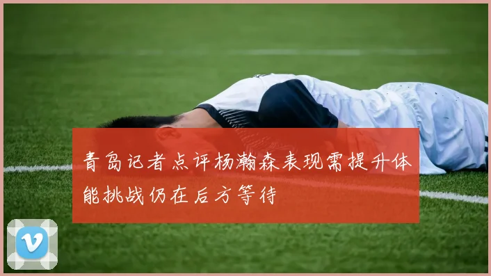 青岛记者点评杨瀚森表现需提升体能挑战仍在后方等待