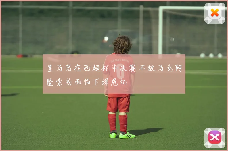 皇马若在西超杯半决赛不敌马竞阿隆索或面临下课危机