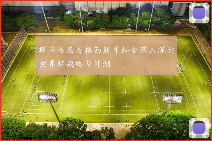 斯卡洛尼与梅西新年私会深入探讨世界杯战略与计划