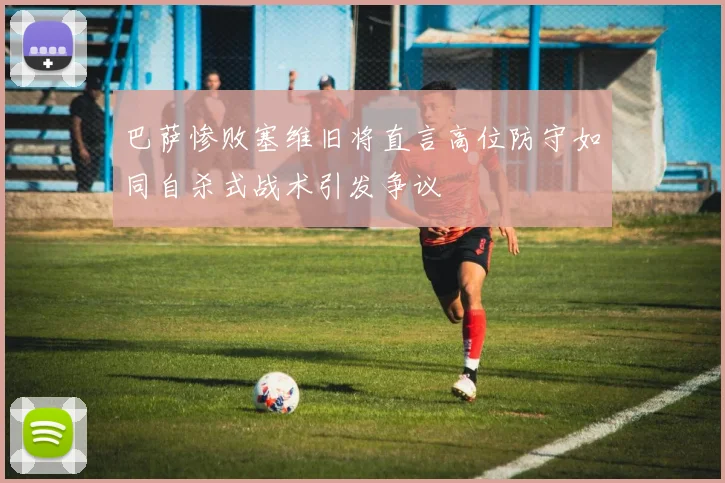 巴萨惨败塞维旧将直言高位防守如同自杀式战术引发争议