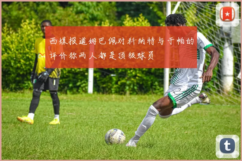 西媒报道姆巴佩对科纳特与于帕的评价称两人都是顶级球员