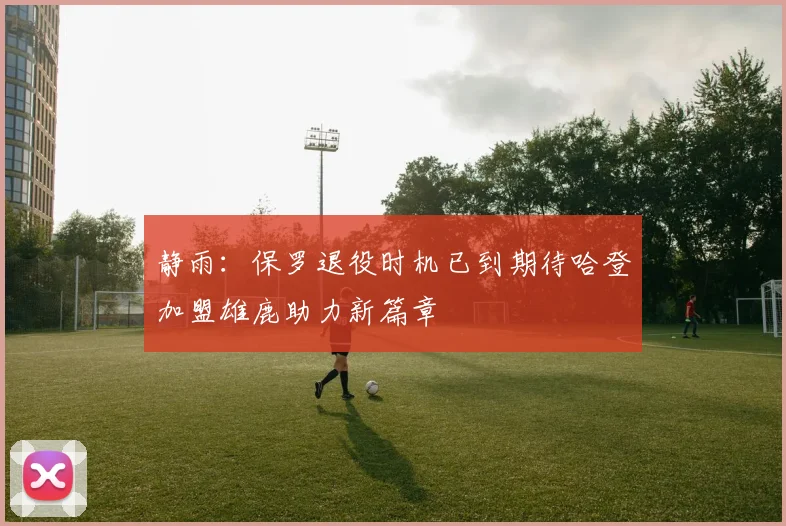 静雨：保罗退役时机已到期待哈登加盟雄鹿助力新篇章