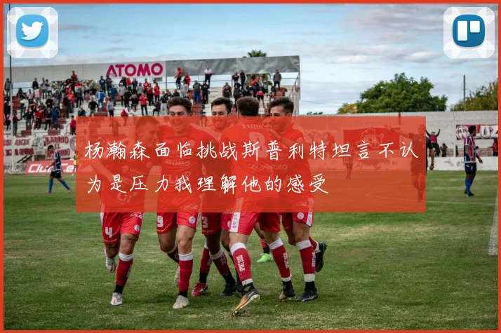 杨瀚森面临挑战斯普利特坦言不认为是压力我理解他的感受