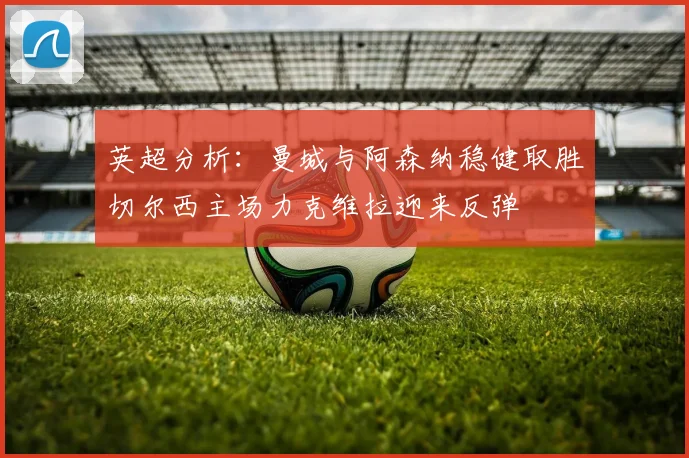 英超分析：曼城与阿森纳稳健取胜切尔西主场力克维拉迎来反弹