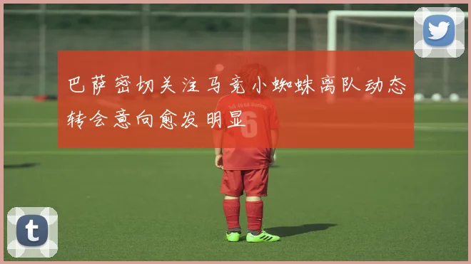 巴萨密切关注马竞小蜘蛛离队动态转会意向愈发明显