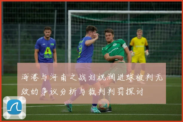 海港与河南之战刘祝润进球被判无效的争议分析与裁判判罚探讨