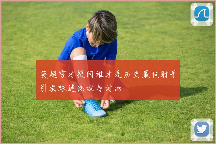英超官方提问谁才是历史最佳射手引发球迷热议与讨论