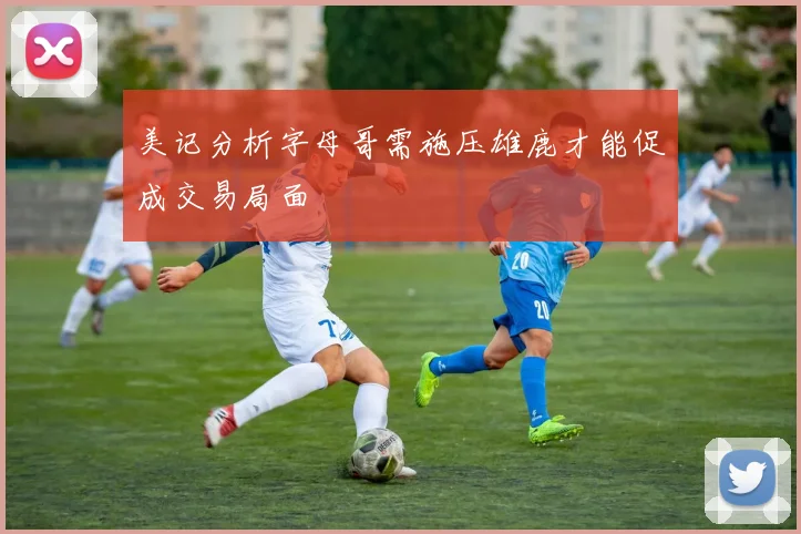 美记分析字母哥需施压雄鹿才能促成交易局面